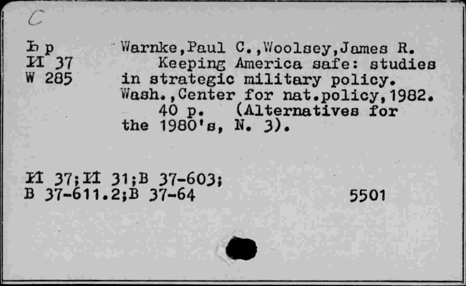 ﻿ïip	Warnke,Paul C.»Woolsey,James R.
PI 37	Keeping America safe: studies
W 285 in strategie military policy.
’Wash. »Center for nat.policy, 1982.
40 p. (Alternatives for the 1980’s, N. 3).
H 37; H 31 ;B 37-603;
B 37-611.2;B 37-64	5501